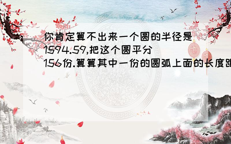 你肯定算不出来一个圆的半径是1594.59,把这个圆平分156份.算算其中一份的圆弧上面的长度距离是多少?