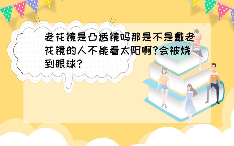 老花镜是凸透镜吗那是不是戴老花镜的人不能看太阳啊?会被烧到眼球?