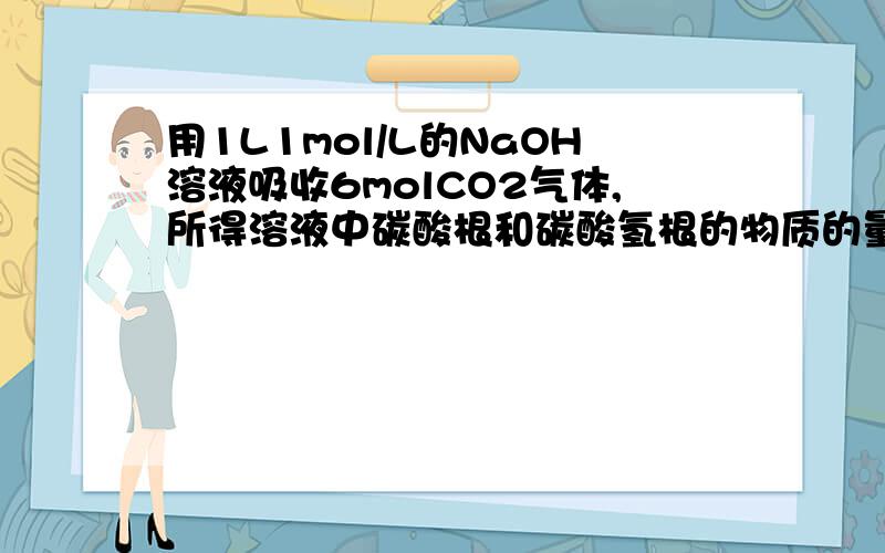 用1L1mol/L的NaOH溶液吸收6molCO2气体,所得溶液中碳酸根和碳酸氢根的物质的量之