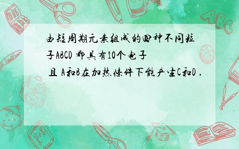 由短周期元素组成的四种不同粒子ABCD 都具有10个电子 且 A和B在加热条件下能产生C和D ,