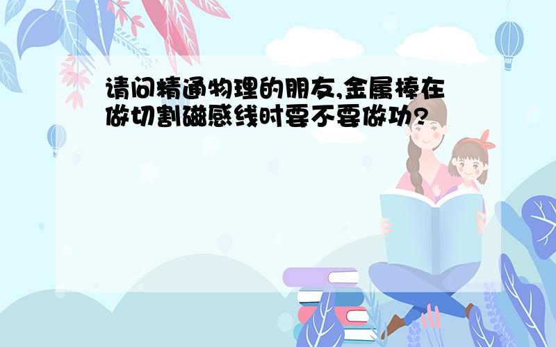 请问精通物理的朋友,金属棒在做切割磁感线时要不要做功?