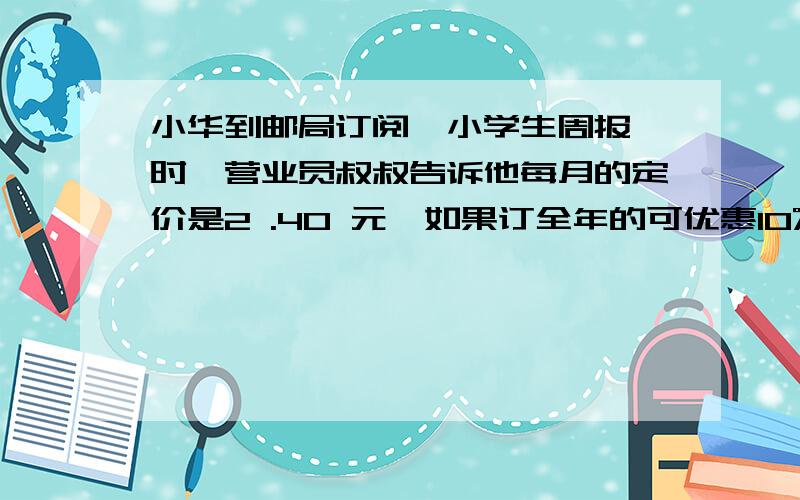 小华到邮局订阅《小学生周报》时,营业员叔叔告诉他每月的定价是2 .40 元,如果订全年的可优惠10%,请你帮小华算一算订