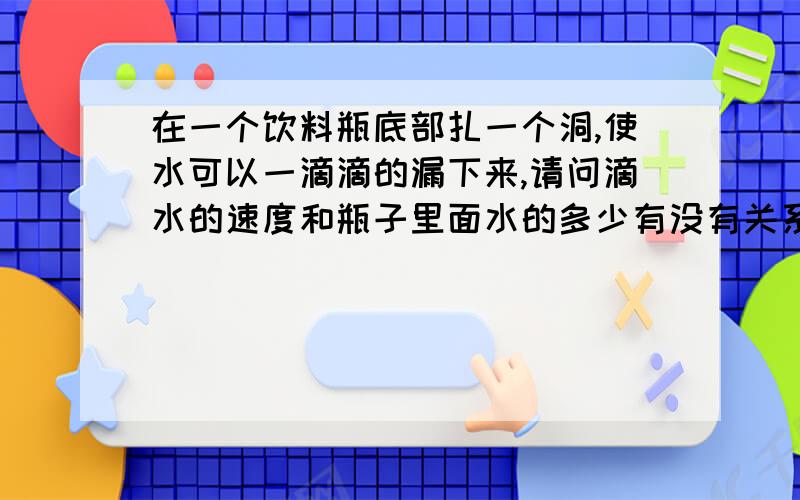 在一个饮料瓶底部扎一个洞,使水可以一滴滴的漏下来,请问滴水的速度和瓶子里面水的多少有没有关系?