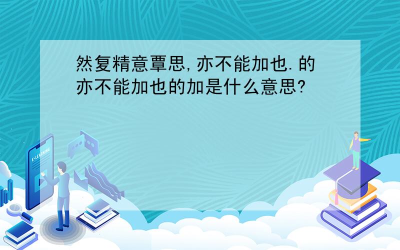 然复精意覃思,亦不能加也.的亦不能加也的加是什么意思?