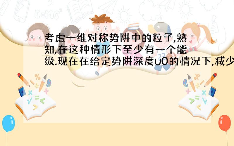 考虑一维对称势阱中的粒子,熟知,在这种情形下至少有一个能级.现在在给定势阱深度U0的情况下,减少势阱宽度a是使满足不等式