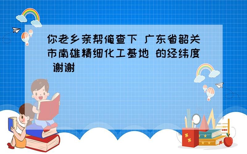 你老乡亲帮俺查下 广东省韶关市南雄精细化工基地 的经纬度 谢谢