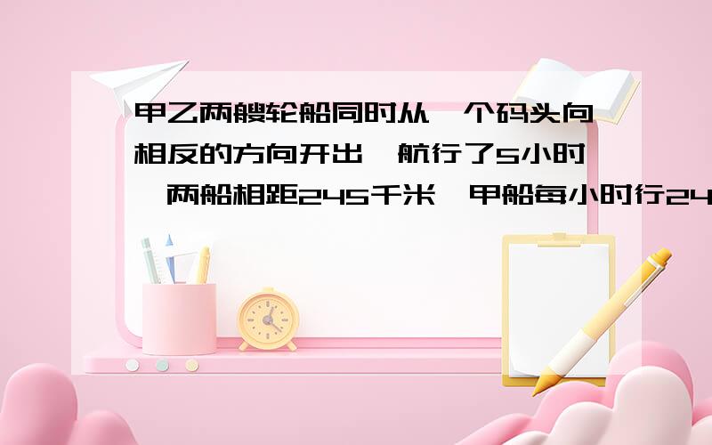 甲乙两艘轮船同时从一个码头向相反的方向开出,航行了5小时,两船相距245千米,甲船每小时行24千米,