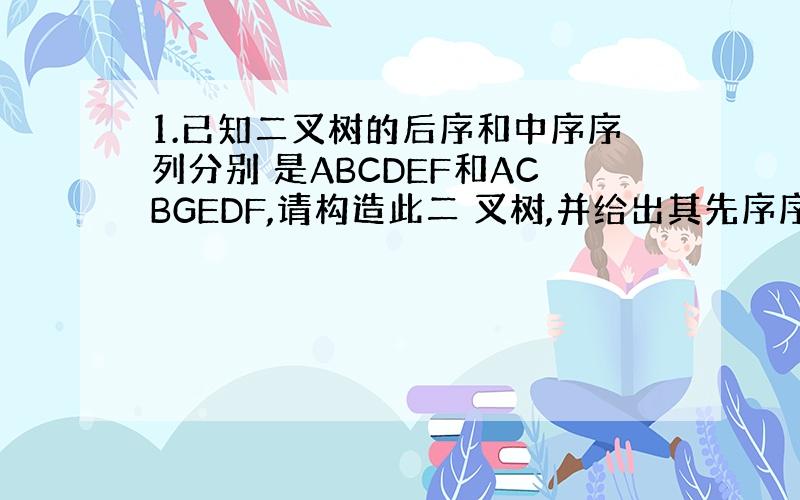 1.已知二叉树的后序和中序序列分别 是ABCDEF和ACBGEDF,请构造此二 叉树,并给出其先序序