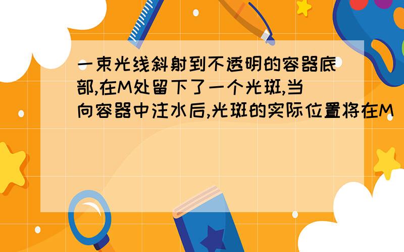 一束光线斜射到不透明的容器底部,在M处留下了一个光斑,当向容器中注水后,光斑的实际位置将在M