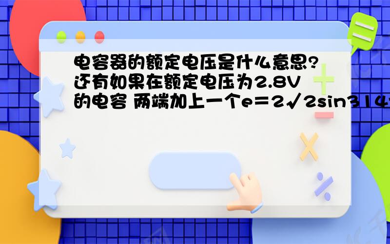 电容器的额定电压是什么意思?还有如果在额定电压为2.8V的电容 两端加上一个e＝2√2sin314t的交变电压 电容尸体