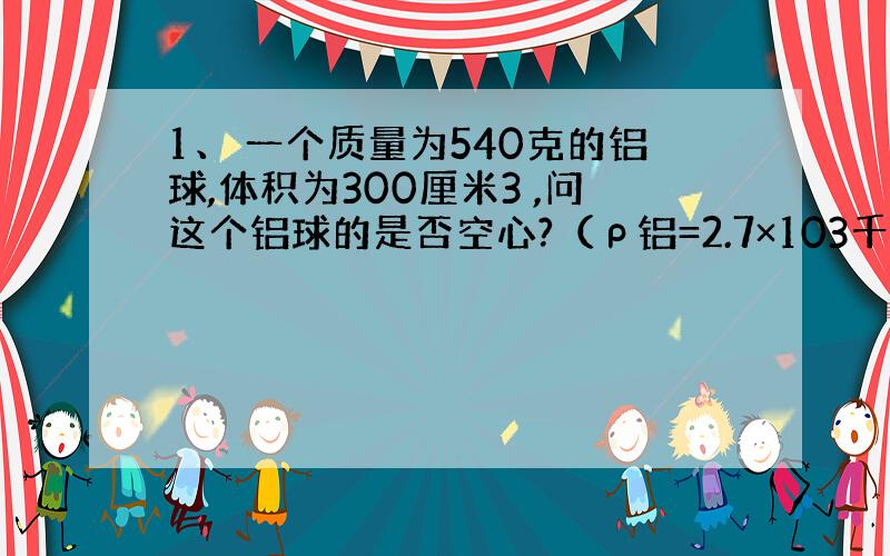 1、 一个质量为540克的铝球,体积为300厘米3 ,问这个铝球的是否空心?（ρ铝=2.7×103千克/米3 ）若是空心