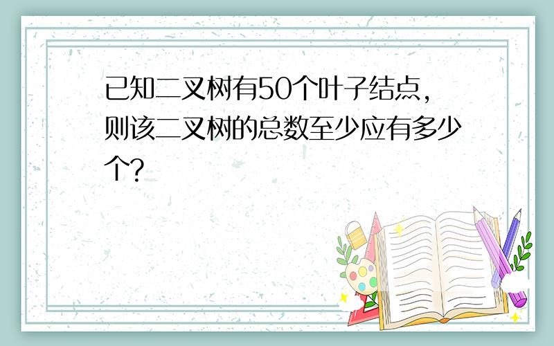 已知二叉树有50个叶子结点,则该二叉树的总数至少应有多少个?