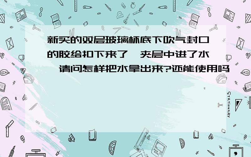 新买的双层玻璃杯底下吹气封口的胶给扣下来了,夹层中进了水,请问怎样把水拿出来?还能使用吗