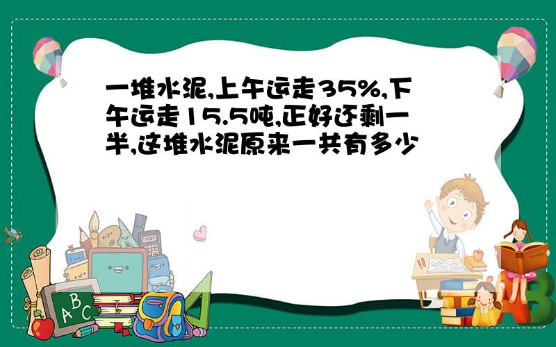 一堆水泥,上午运走35%,下午运走15.5吨,正好还剩一半,这堆水泥原来一共有多少