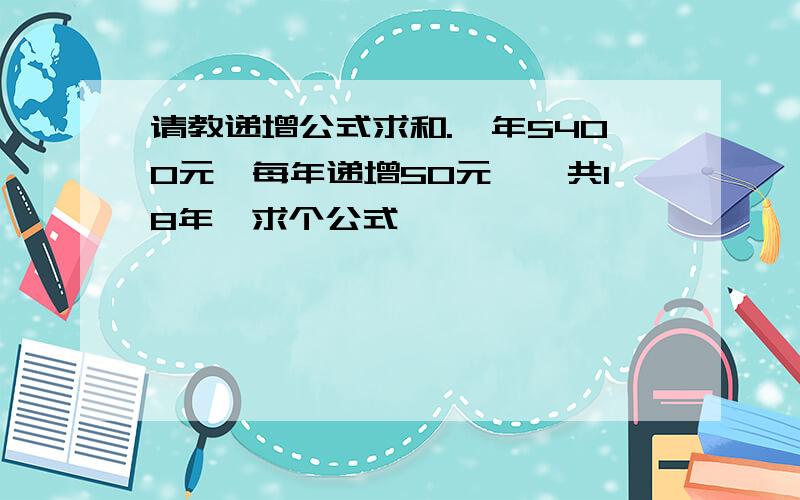 请教递增公式求和.一年5400元,每年递增50元,一共18年,求个公式