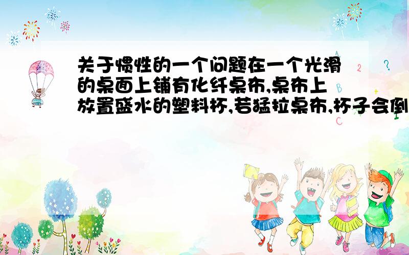 关于惯性的一个问题在一个光滑的桌面上铺有化纤桌布,桌布上放置盛水的塑料杯,若猛拉桌布,杯子会倒吗?为什么?