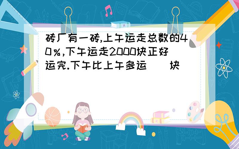 砖厂有一砖,上午运走总数的40％,下午运走2000块正好运完.下午比上午多运（）块