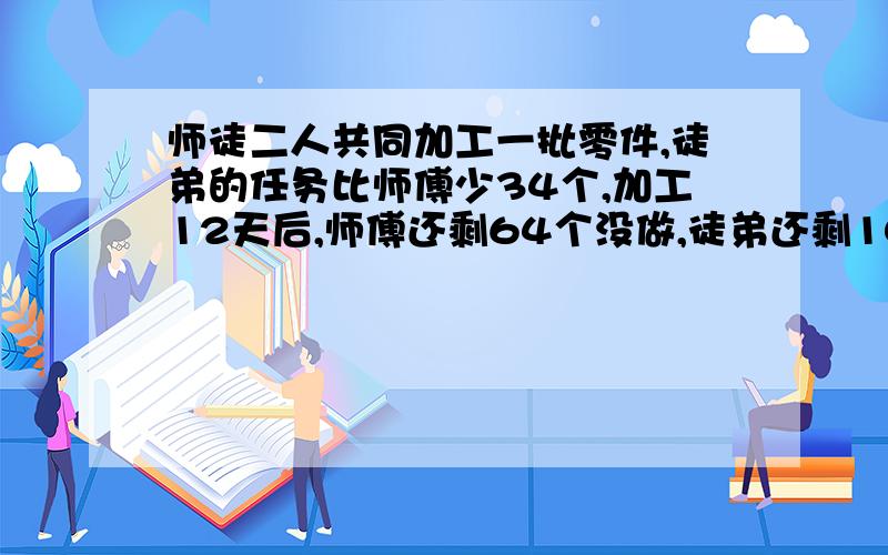 师徒二人共同加工一批零件,徒弟的任务比师傅少34个,加工12天后,师傅还剩64个没做,徒弟还剩102个没做,已知徒弟的工