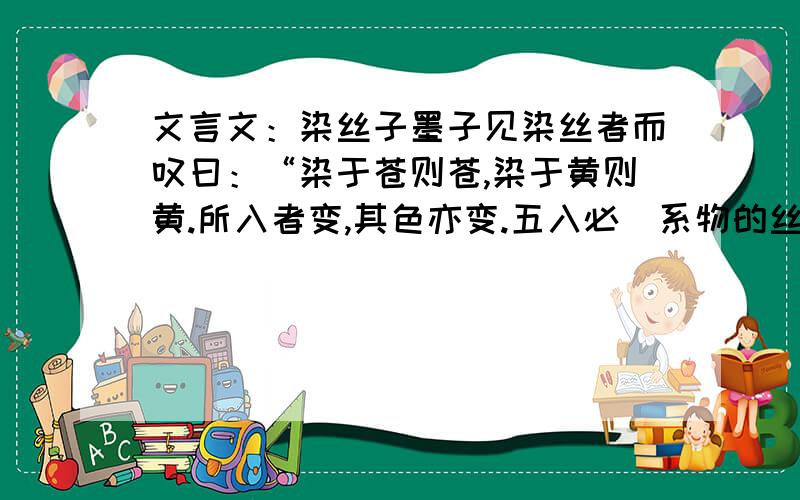 文言文：染丝子墨子见染丝者而叹曰：“染于苍则苍,染于黄则黄.所入者变,其色亦变.五入必（系物的丝绦）,而已则为五色矣.故