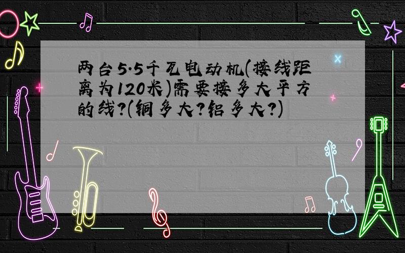 两台5.5千瓦电动机(接线距离为120米)需要接多大平方的线?(铜多大?铝多大?)