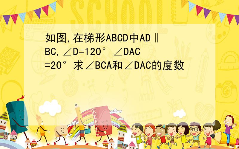 如图,在梯形ABCD中AD‖BC,∠D=120°∠DAC=20°求∠BCA和∠DAC的度数