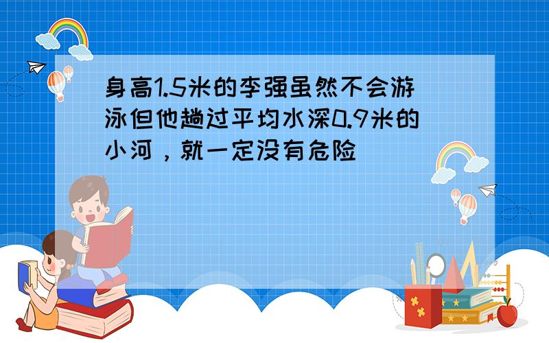 身高1.5米的李强虽然不会游泳但他趟过平均水深0.9米的小河，就一定没有危险．______．（判断对错）