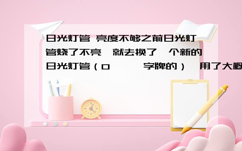 日光灯管 亮度不够之前日光灯管烧了不亮,就去换了一个新的日光灯管（O***字牌的）,用了大概一个月之后就开始亮度狠差,现