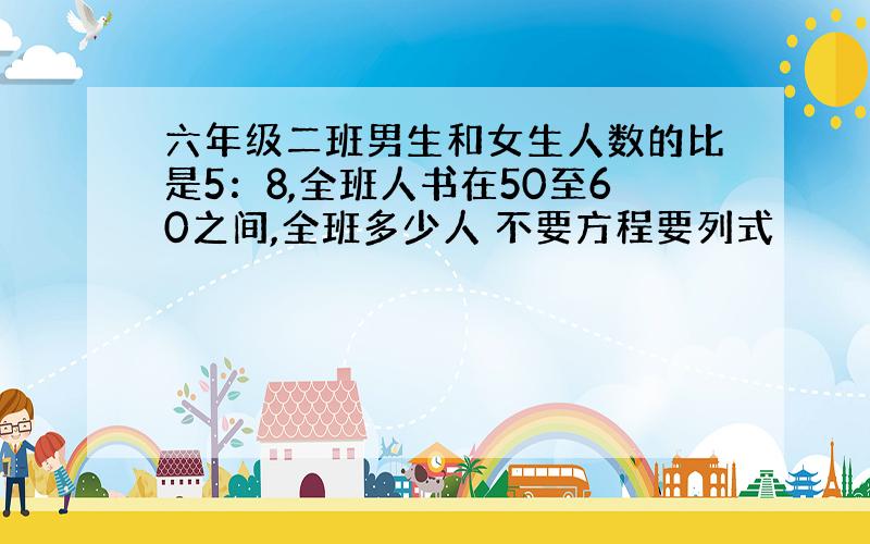 六年级二班男生和女生人数的比是5：8,全班人书在50至60之间,全班多少人 不要方程要列式