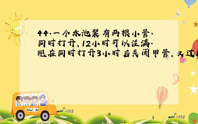 44．一个水池装有两根小管.同时打开,12小时可以注满.现在同时打开3小时后关闭甲管,又过15小时才把空池