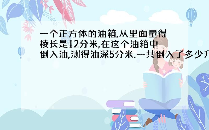 一个正方体的油箱,从里面量得棱长是12分米,在这个油箱中倒入油,测得油深5分米.一共倒入了多少升油?如果每升油量0.85