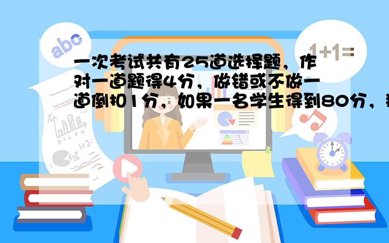 一次考试共有25道选择题，作对一道题得4分，做错或不做一道倒扣1分，如果一名学生得到80分，那么他做对多少道题？