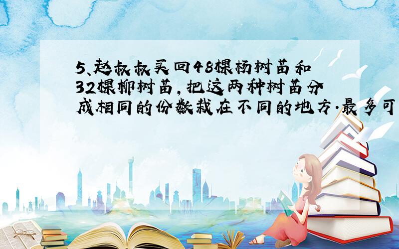 5、赵叔叔买回48棵杨树苗和32棵柳树苗,把这两种树苗分成相同的份数栽在不同的地方.最多可以分成多少份?每份分别有杨树苗