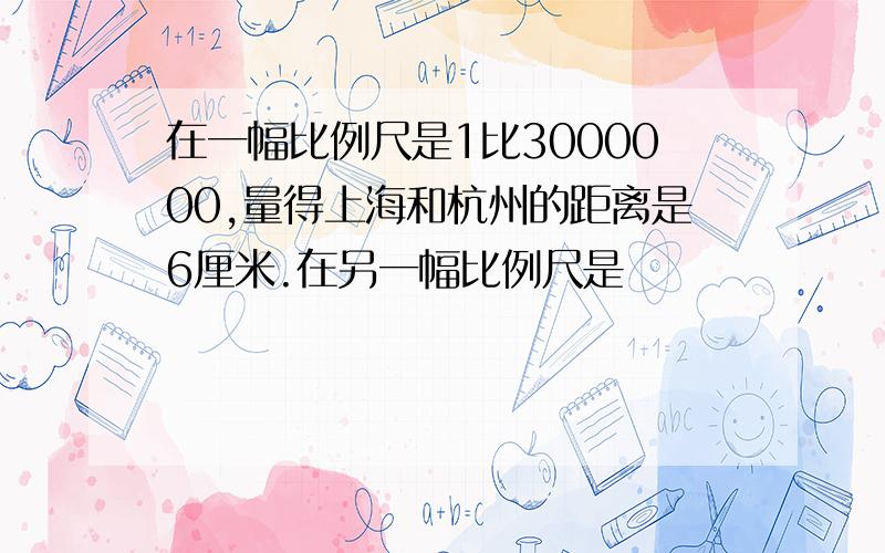 在一幅比例尺是1比3000000,量得上海和杭州的距离是6厘米.在另一幅比例尺是