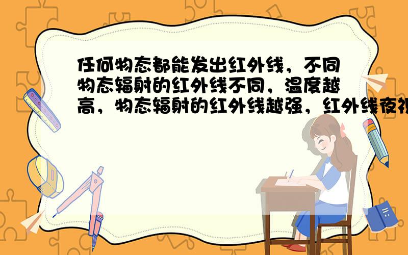 任何物态都能发出红外线，不同物态辐射的红外线不同，温度越高，物态辐射的红外线越强，红外线夜视仪接收到温度高的目标发出的