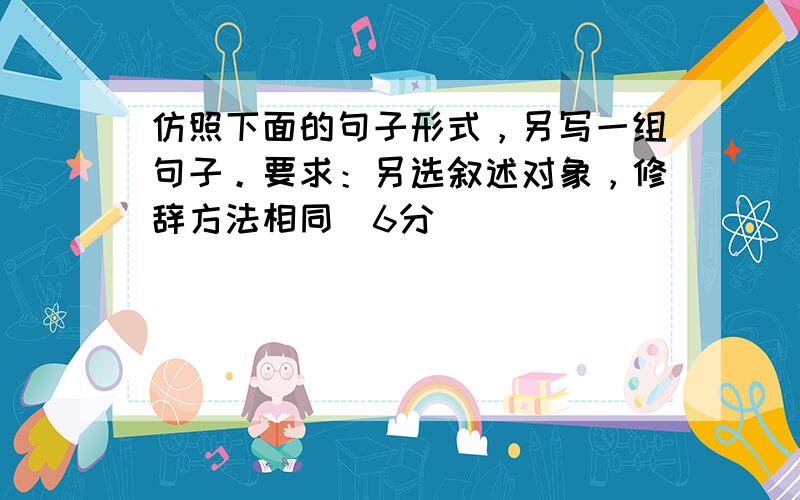 仿照下面的句子形式，另写一组句子。要求：另选叙述对象，修辞方法相同（6分）