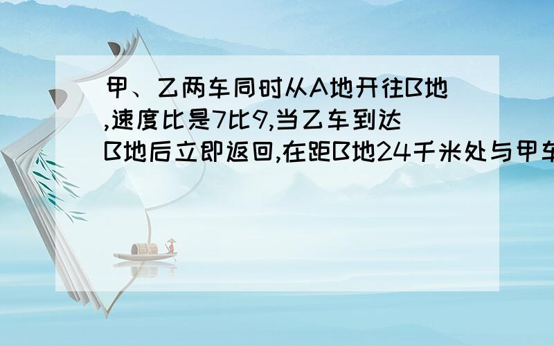 甲、乙两车同时从A地开往B地,速度比是7比9,当乙车到达B地后立即返回,在距B地24千米处与甲车相遇求距离