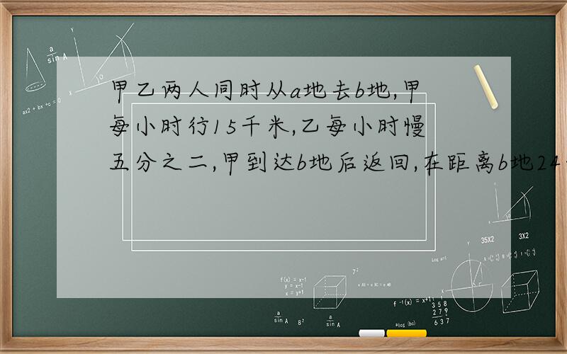 甲乙两人同时从a地去b地,甲每小时行15千米,乙每小时慢五分之二,甲到达b地后返回,在距离b地24千米处遇到