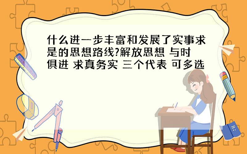 什么进一步丰富和发展了实事求是的思想路线?解放思想 与时俱进 求真务实 三个代表 可多选