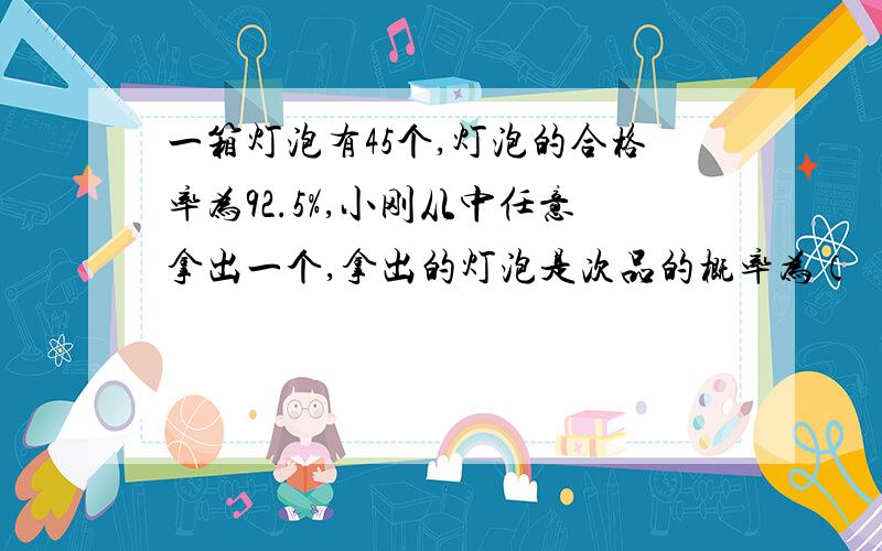 一箱灯泡有45个,灯泡的合格率为92.5%,小刚从中任意拿出一个,拿出的灯泡是次品的概率为（ ）