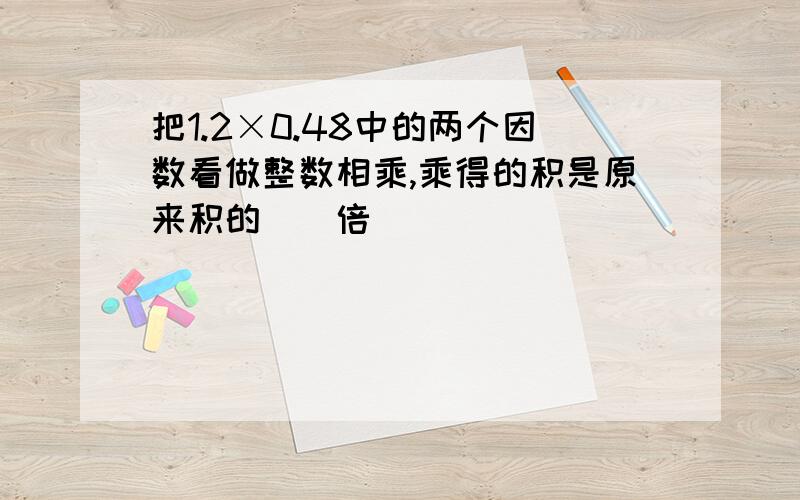 把1.2×0.48中的两个因数看做整数相乘,乘得的积是原来积的()倍