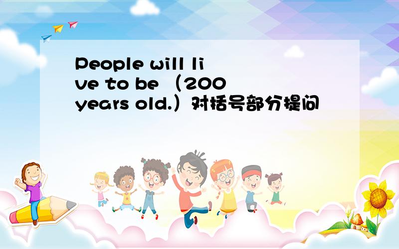 People will live to be （200 years old.）对括号部分提问