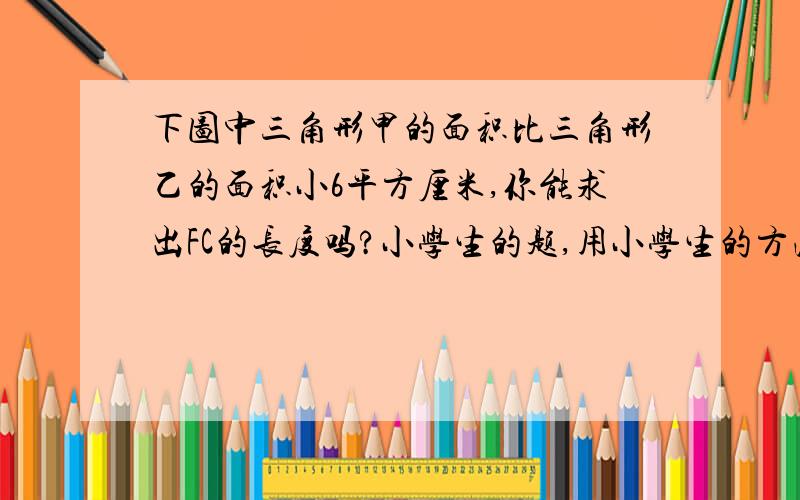 下图中三角形甲的面积比三角形乙的面积小6平方厘米,你能求出FC的长度吗?小学生的题,用小学生的方法解.