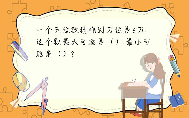 一个五位数精确到万位是6万,这个数最大可能是（）,最小可能是（）?