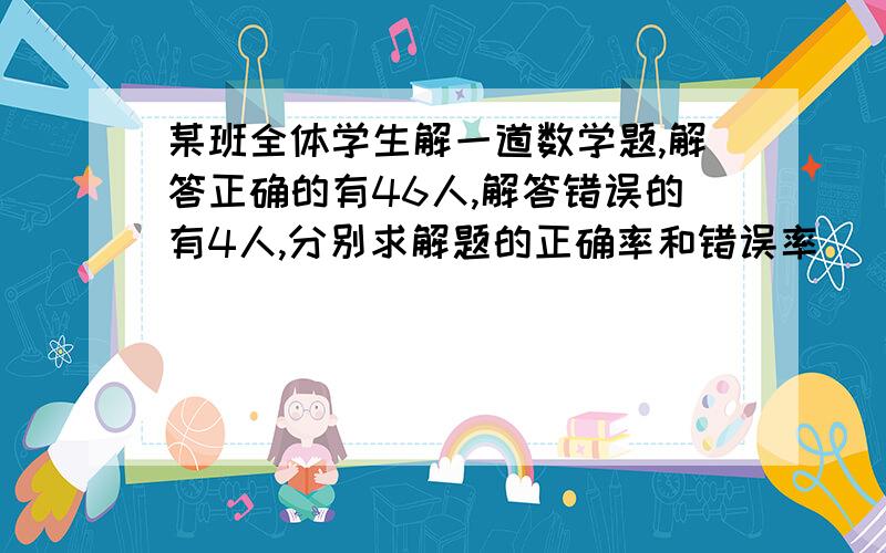 某班全体学生解一道数学题,解答正确的有46人,解答错误的有4人,分别求解题的正确率和错误率