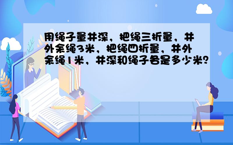 用绳子量井深，把绳三折量，井外余绳3米，把绳四折量，井外余绳1米，井深和绳子各是多少米？