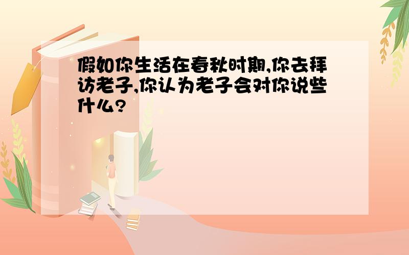 假如你生活在春秋时期,你去拜访老子,你认为老子会对你说些什么?