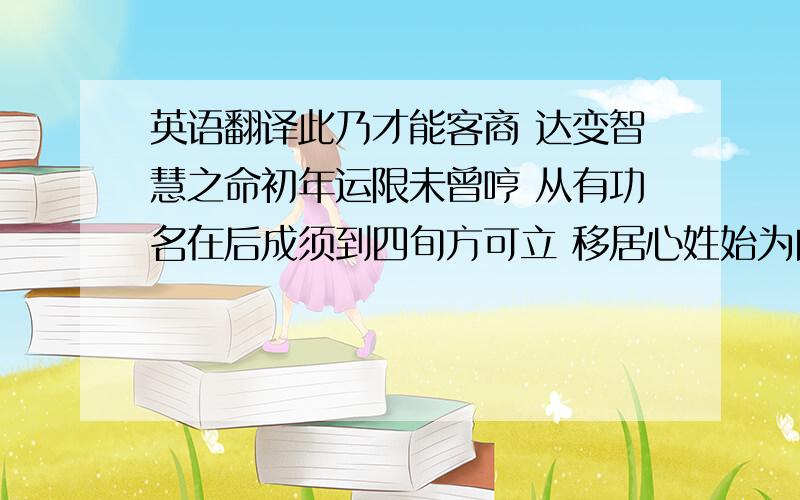 英语翻译此乃才能客商 达变智慧之命初年运限未曾哼 从有功名在后成须到四旬方可立 移居心姓始为良