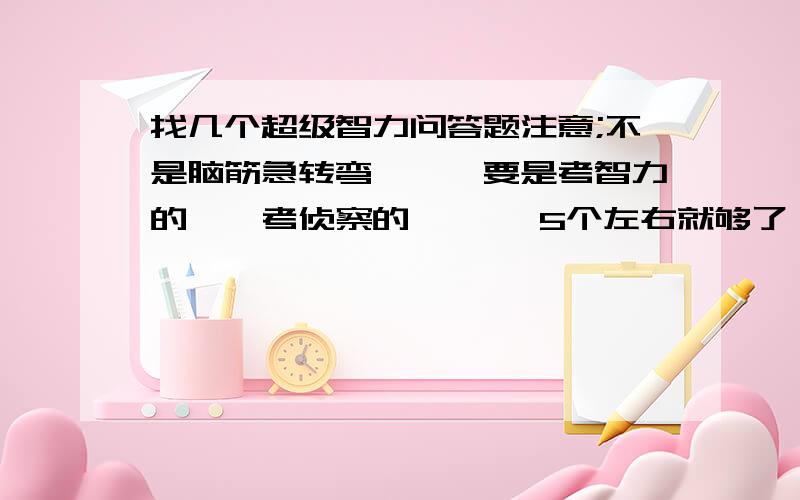 找几个超级智力问答题注意;不是脑筋急转弯```要是考智力的``考侦察的``` 5个左右就够了```