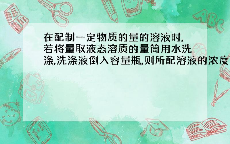 在配制一定物质的量的溶液时,若将量取液态溶质的量筒用水洗涤,洗涤液倒入容量瓶,则所配溶液的浓度为?