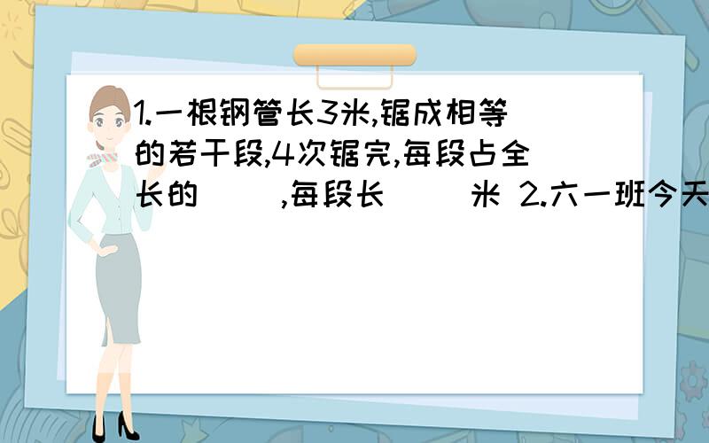 1.一根钢管长3米,锯成相等的若干段,4次锯完,每段占全长的( ),每段长( )米 2.六一班今天出勤49人,